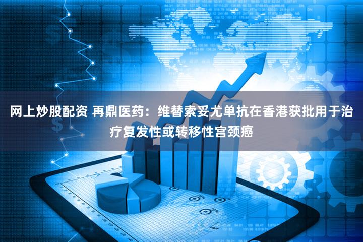 网上炒股配资 再鼎医药：维替索妥尤单抗在香港获批用于治疗复发性或转移性宫颈癌