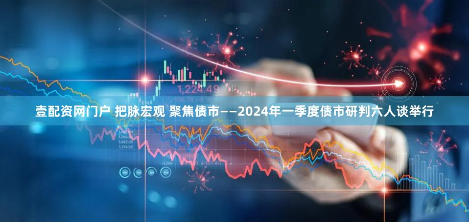 壹配资网门户 把脉宏观 聚焦债市——2024年一季度债市研判六人谈举行