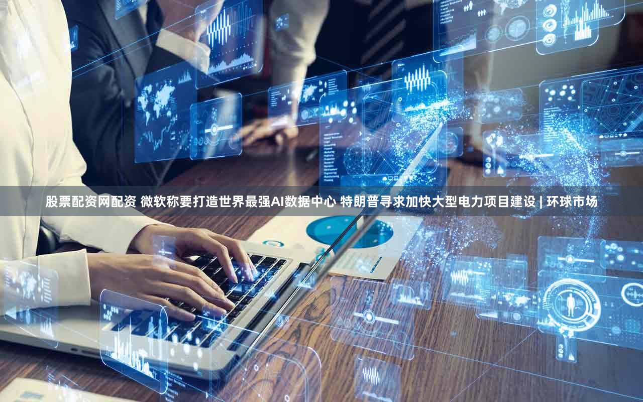 股票配资网配资 微软称要打造世界最强AI数据中心 特朗普寻求加快大型电力项目建设 | 环球市场