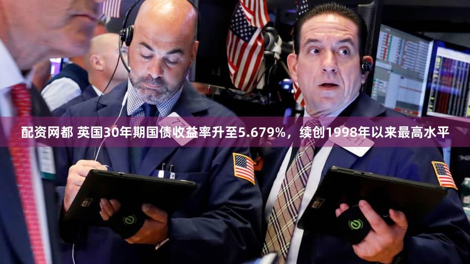 配资网都 英国30年期国债收益率升至5.679%，续创1998年以来最高水平