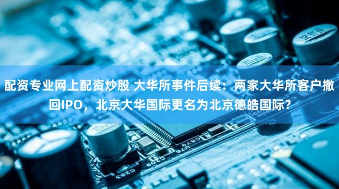 配资专业网上配资炒股 大华所事件后续：两家大华所客户撤回IPO，北京大华国际更名为北京德皓国际？