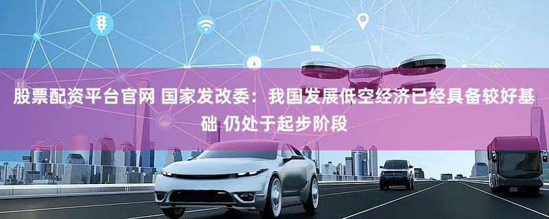股票配资平台官网 国家发改委：我国发展低空经济已经具备较好基础 仍处于起步阶段