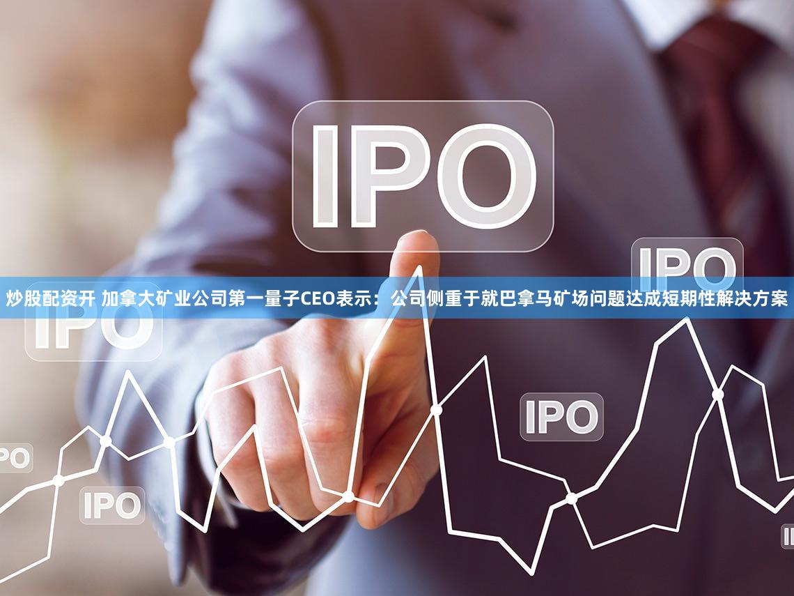 炒股配资开 加拿大矿业公司第一量子CEO表示：公司侧重于就巴拿马矿场问题达成短期性解决方案
