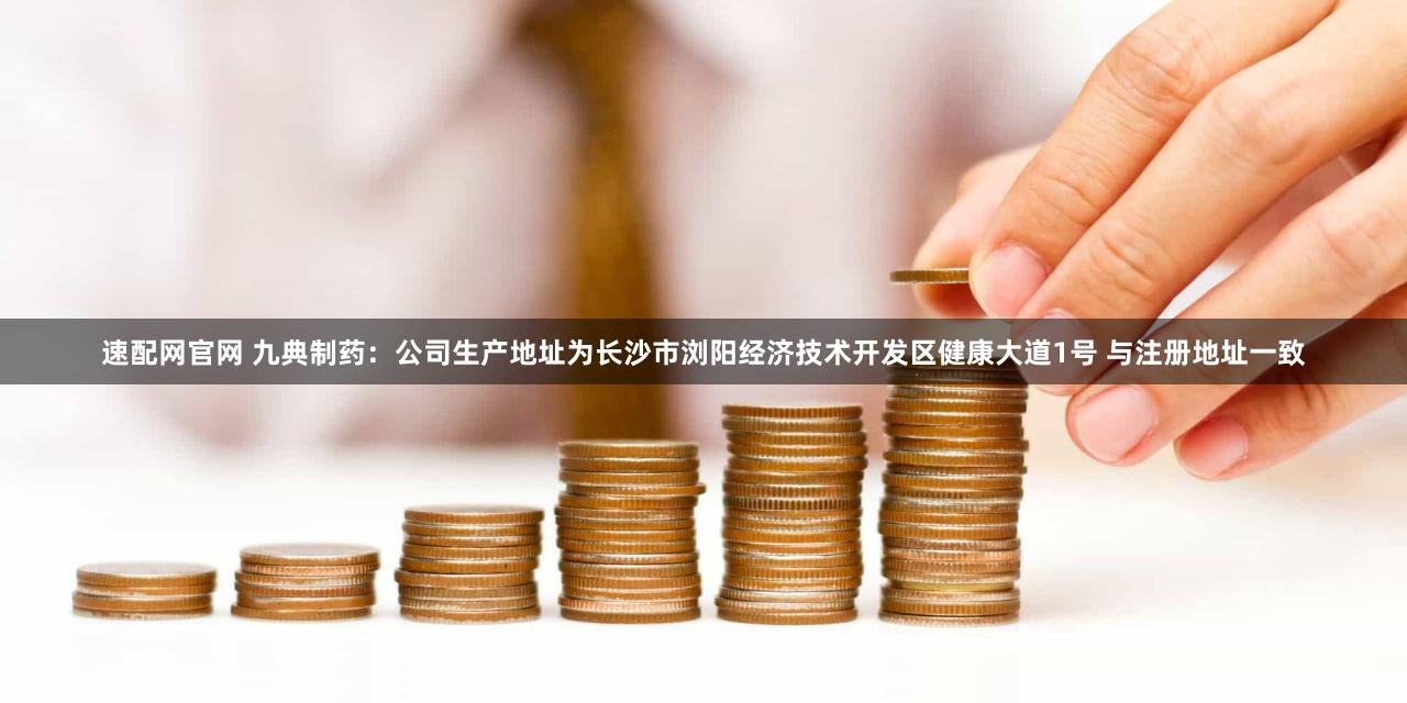 速配网官网 九典制药：公司生产地址为长沙市浏阳经济技术开发区健康大道1号 与注册地址一致