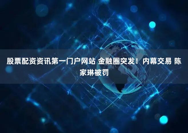 股票配资资讯第一门户网站 金融圈突发！内幕交易 陈家琳被罚