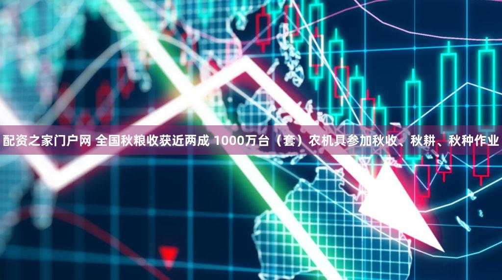 配资之家门户网 全国秋粮收获近两成 1000万台（套）农机具参加秋收、秋耕、秋种作业