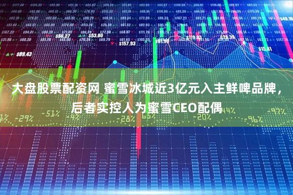 大盘股票配资网 蜜雪冰城近3亿元入主鲜啤品牌，后者实控人为蜜雪CEO配偶