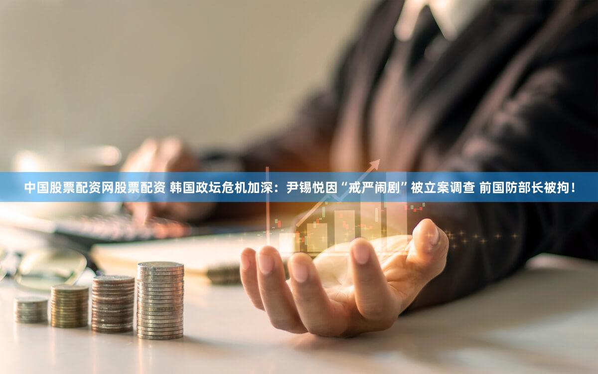 中国股票配资网股票配资 韩国政坛危机加深：尹锡悦因“戒严闹剧”被立案调查 前国防部长被拘！