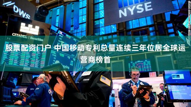 股票配资门户 中国移动专利总量连续三年位居全球运营商榜首