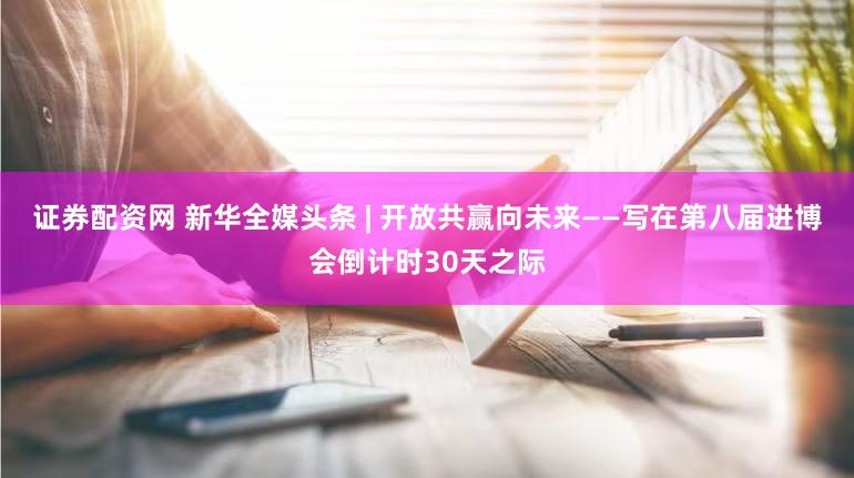 证券配资网 新华全媒头条 | 开放共赢向未来——写在第八届进博会倒计时30天之际