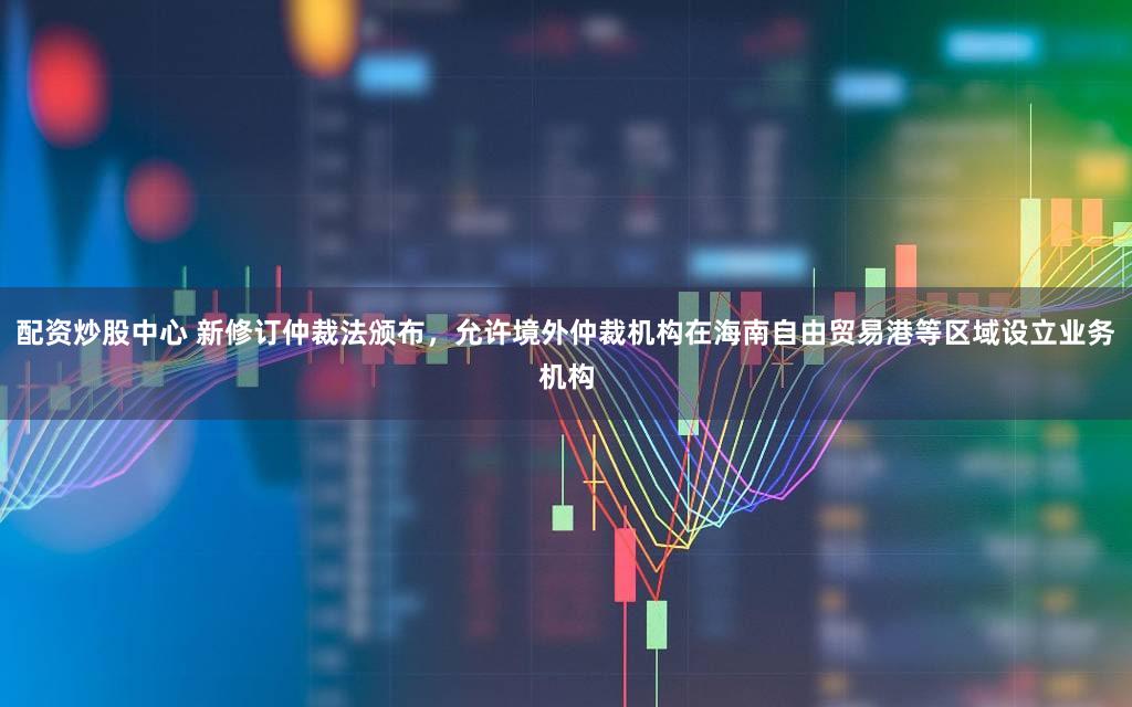 配资炒股中心 新修订仲裁法颁布，允许境外仲裁机构在海南自由贸易港等区域设立业务机构