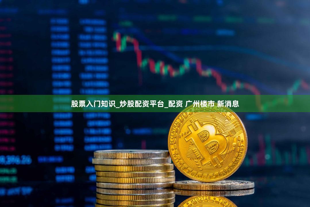 股票入门知识_炒股配资平台_配资 广州楼市 新消息