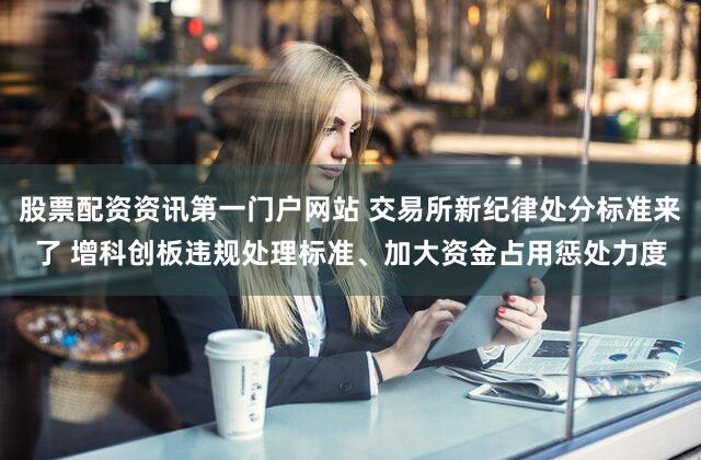 股票配资资讯第一门户网站 交易所新纪律处分标准来了 增科创板违规处理标准、加大资金占用惩处力度