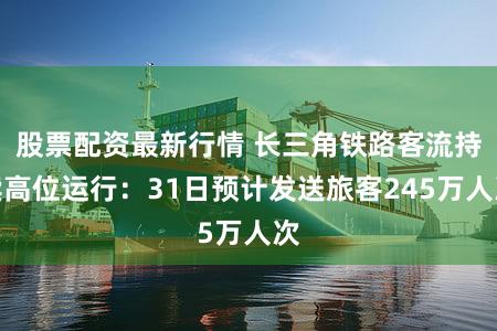 股票配资最新行情 长三角铁路客流持续高位运行：31日预计发送旅客245万人次