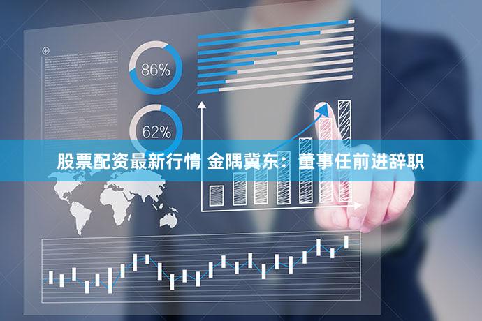 股票配资最新行情 金隅冀东：董事任前进辞职