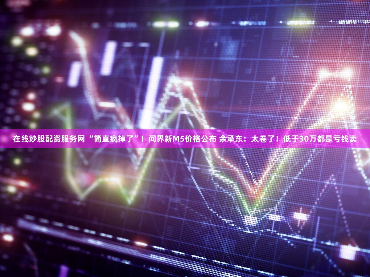 在线炒股配资服务网 “简直疯掉了”！问界新M5价格公布 余承东：太卷了！低于30万都是亏钱卖