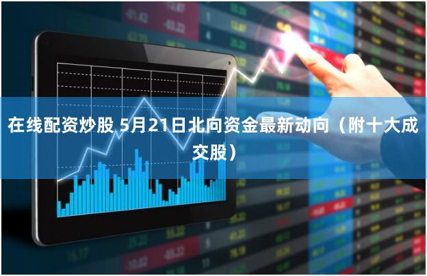 在线配资炒股 5月21日北向资金最新动向（附十大成交股）