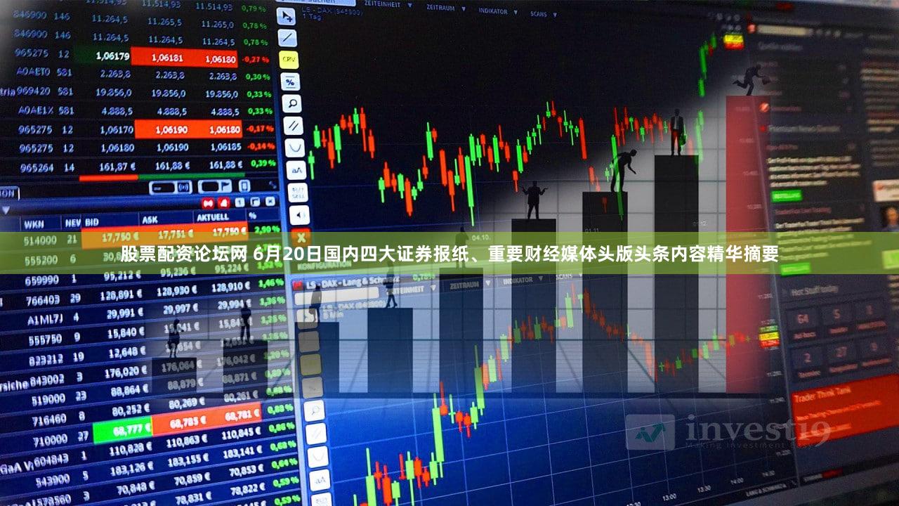 股票配资论坛网 6月20日国内四大证券报纸、重要财经媒体头版头条内容精华摘要
