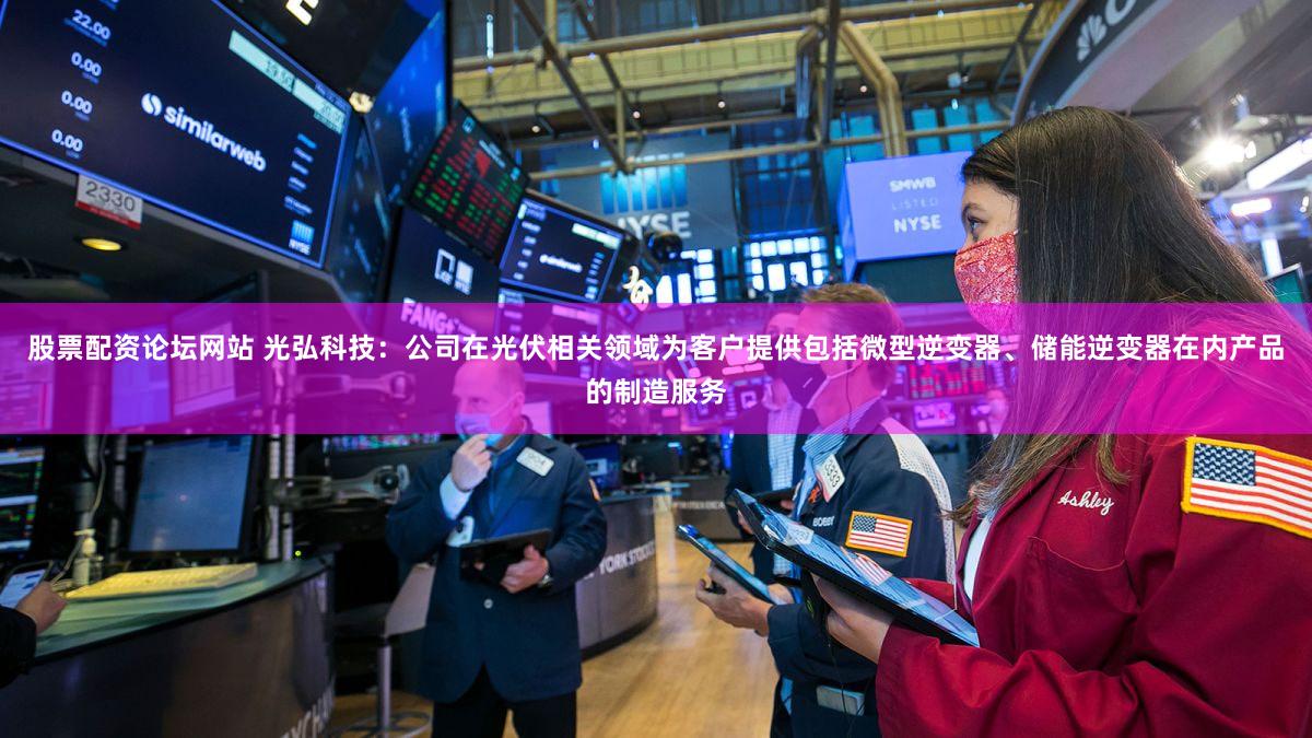 股票配资论坛网站 光弘科技：公司在光伏相关领域为客户提供包括微型逆变器、储能逆变器在内产品的制造服务