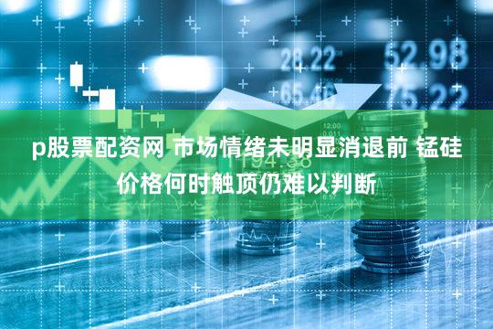 p股票配资网 市场情绪未明显消退前 锰硅价格何时触顶仍难以判断