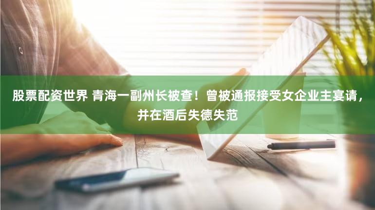 股票配资世界 青海一副州长被查！曾被通报接受女企业主宴请，并在酒后失德失范