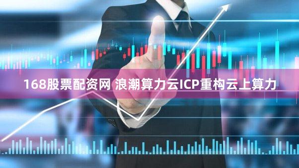 168股票配资网 浪潮算力云ICP重构云上算力