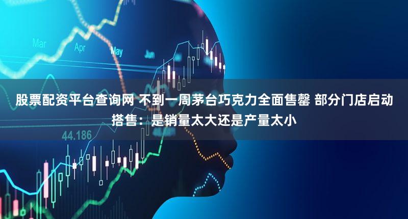 股票配资平台查询网 不到一周茅台巧克力全面售罄 部分门店启动搭售：是销量太大还是产量太小