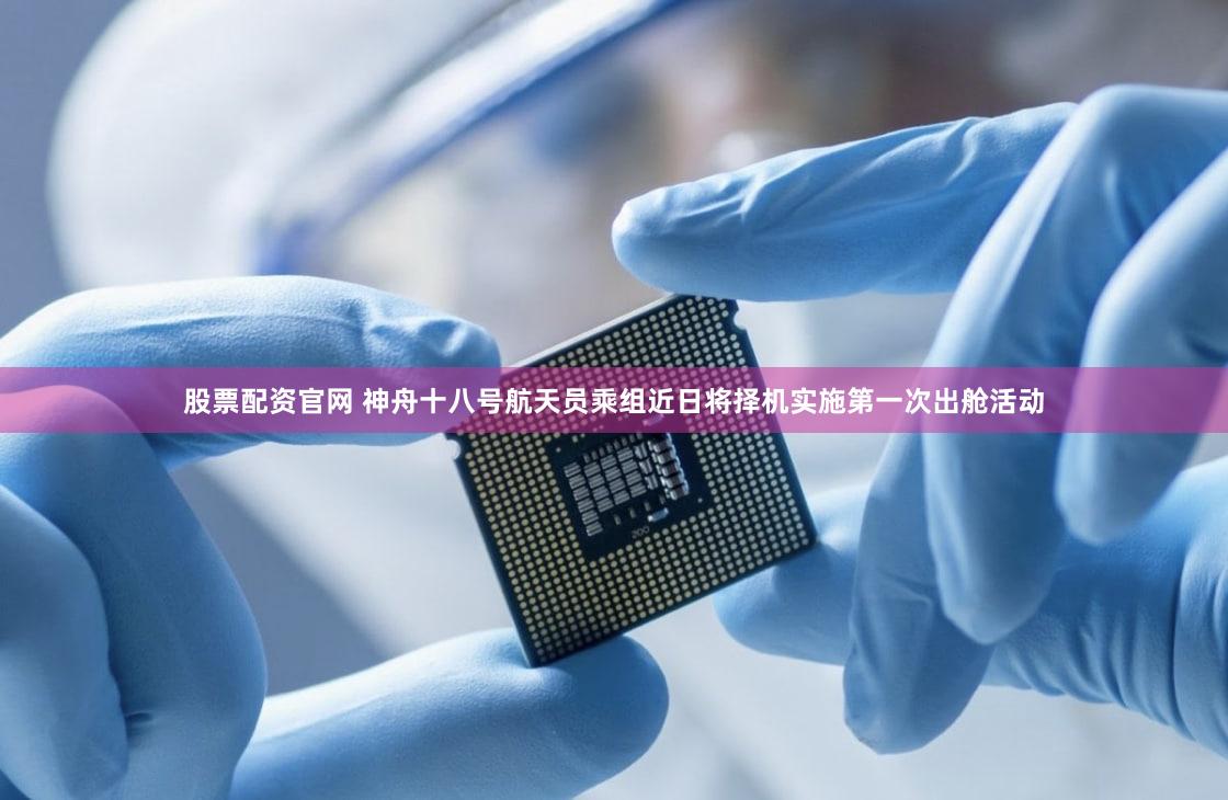 股票配资官网 神舟十八号航天员乘组近日将择机实施第一次出舱活动