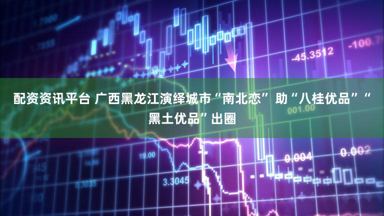 配资资讯平台 广西黑龙江演绎城市“南北恋” 助“八桂优品”“黑土优品”出圈