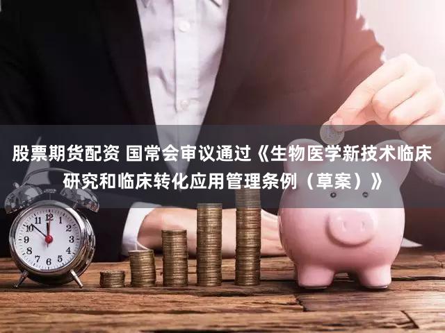 股票期货配资 国常会审议通过《生物医学新技术临床研究和临床转化应用管理条例（草案）》