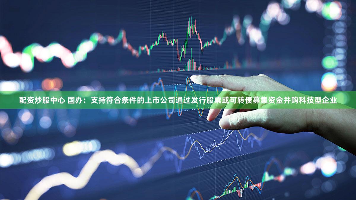 配资炒股中心 国办：支持符合条件的上市公司通过发行股票或可转债募集资金并购科技型企业