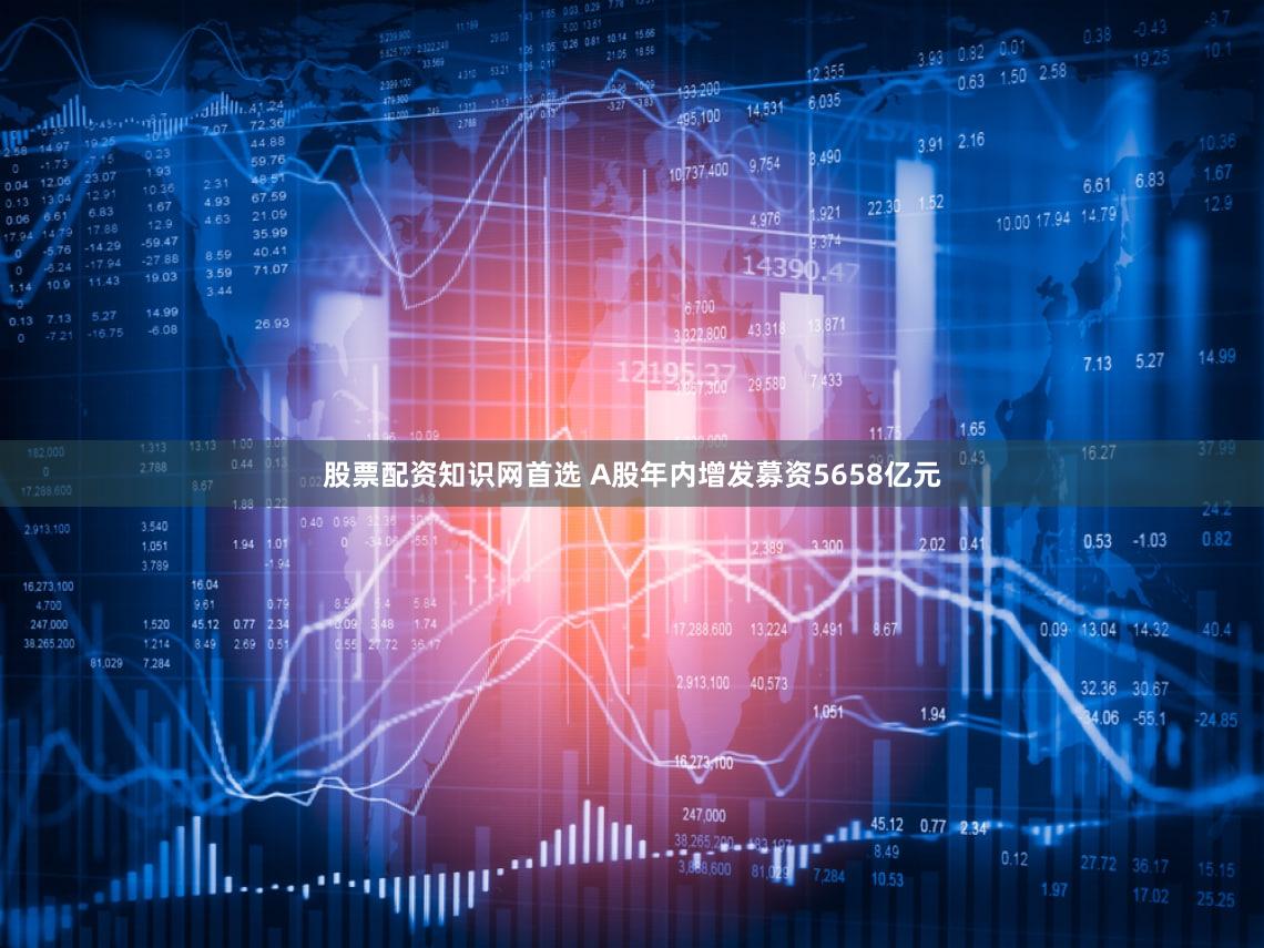 股票配资知识网首选 A股年内增发募资5658亿元