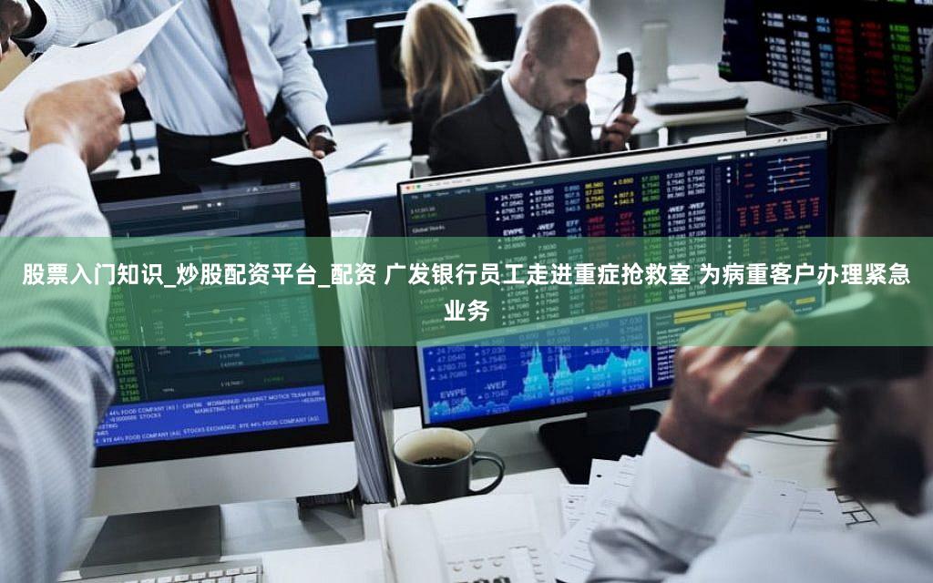 股票入门知识_炒股配资平台_配资 广发银行员工走进重症抢救室 为病重客户办理紧急业务