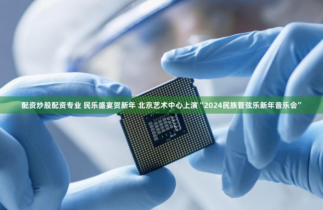 配资炒股配资专业 民乐盛宴贺新年 北京艺术中心上演“2024民族管弦乐新年音乐会”
