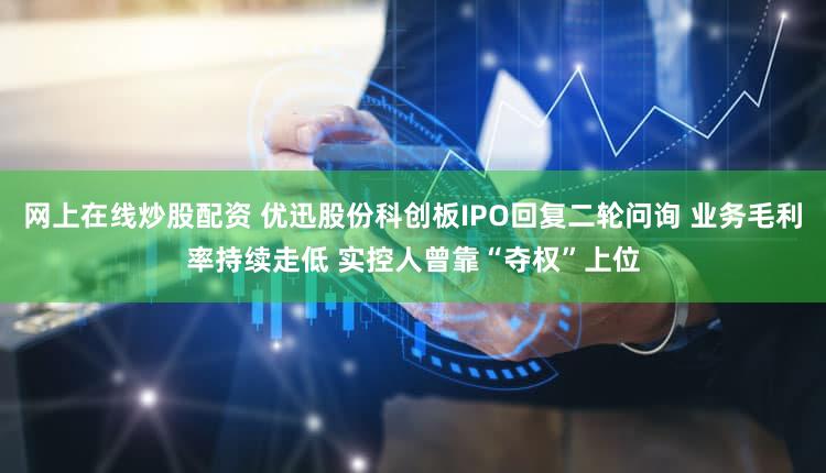 网上在线炒股配资 优迅股份科创板IPO回复二轮问询 业务毛利率持续走低 实控人曾靠“夺权”上位