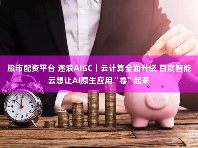 股市配资平台 逐浪AIGC丨云计算全面升级 百度智能云想让AI原生应用“卷”起来