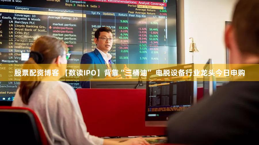 股票配资博客 【数读IPO】背靠“三桶油” 电脱设备行业龙头今日申购