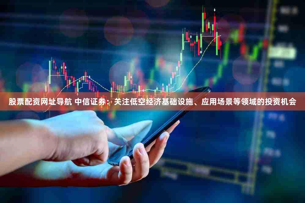 股票配资网址导航 中信证券：关注低空经济基础设施、应用场景等领域的投资机会
