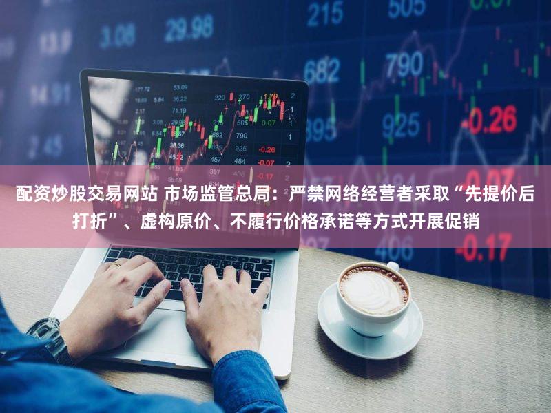 配资炒股交易网站 市场监管总局：严禁网络经营者采取“先提价后打折”、虚构原价、不履行价格承诺等方式开展促销