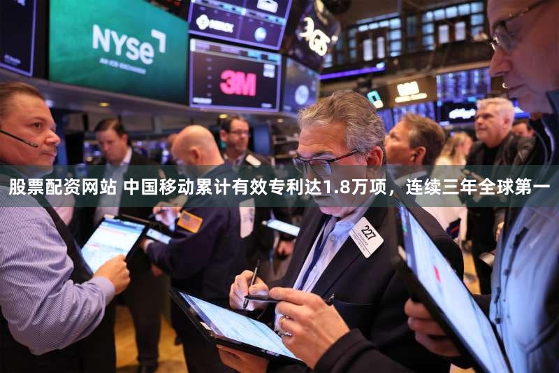 股票配资网站 中国移动累计有效专利达1.8万项，连续三年全球第一
