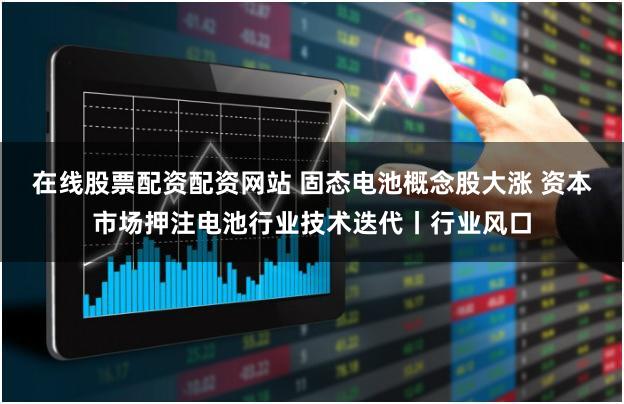 在线股票配资配资网站 固态电池概念股大涨 资本市场押注电池行业技术迭代丨行业风口