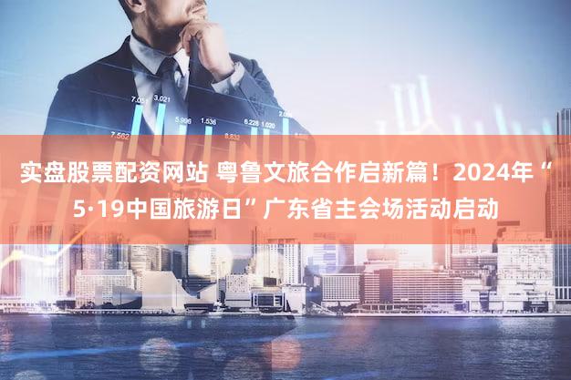 实盘股票配资网站 粤鲁文旅合作启新篇！2024年“5·19中国旅游日”广东省主会场活动启动