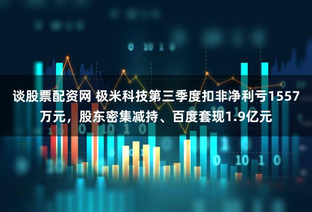 谈股票配资网 极米科技第三季度扣非净利亏1557万元，股东密集减持、百度套现1.9亿元