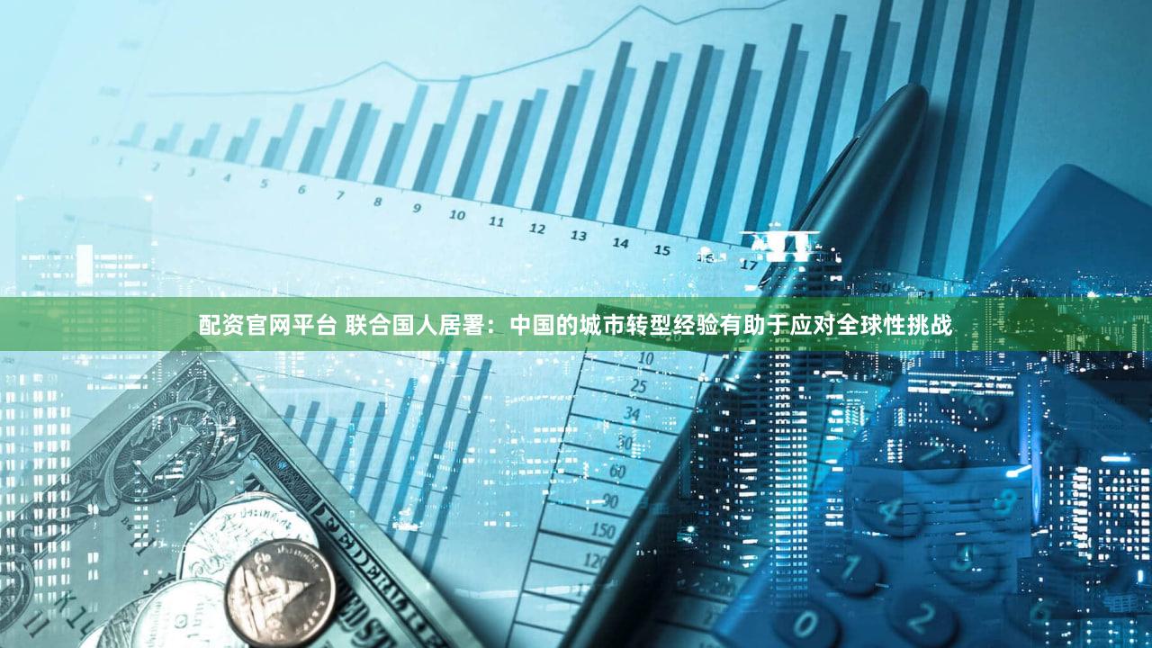 配资官网平台 联合国人居署：中国的城市转型经验有助于应对全球性挑战