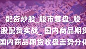 配资炒股_股市复盘_股票分析_炒股配资实战_ 国内商品期货收盘走势分化