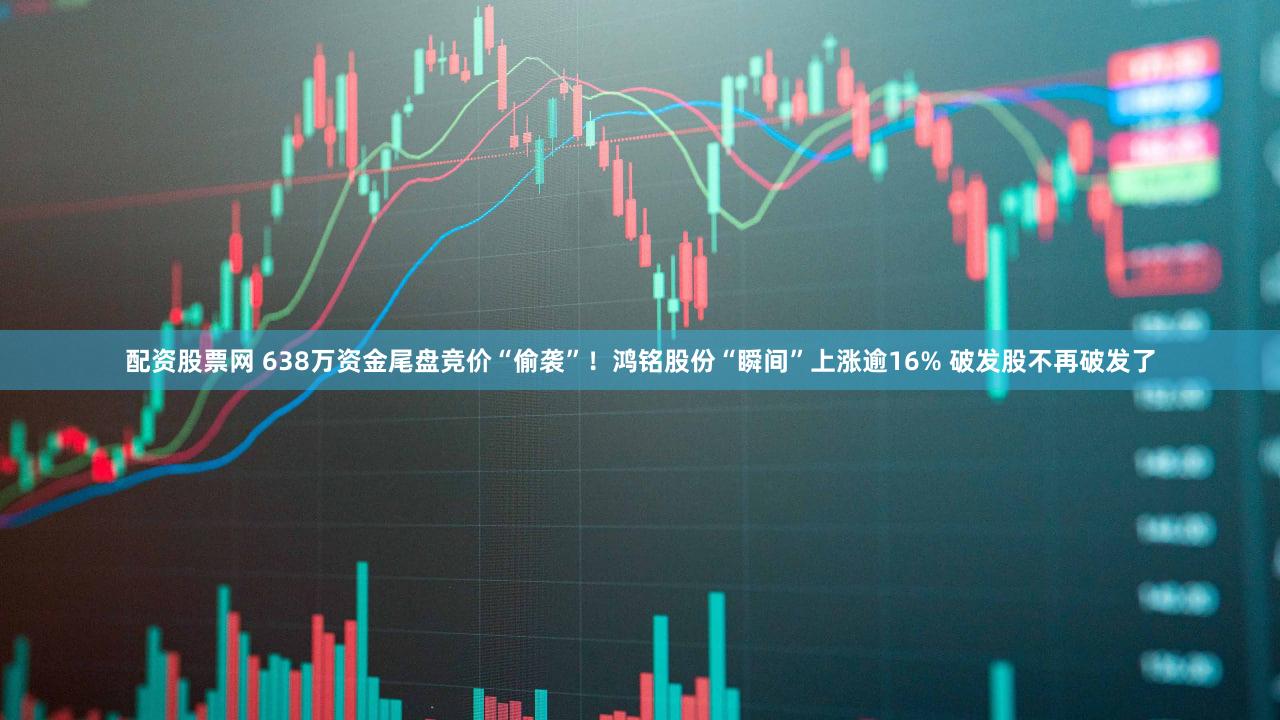 配资股票网 638万资金尾盘竞价“偷袭”！鸿铭股份“瞬间”上涨逾16% 破发股不再破发了