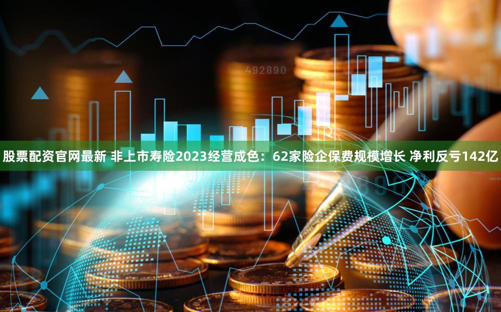 股票配资官网最新 非上市寿险2023经营成色:62家险企保费规模增长 净利反亏142亿