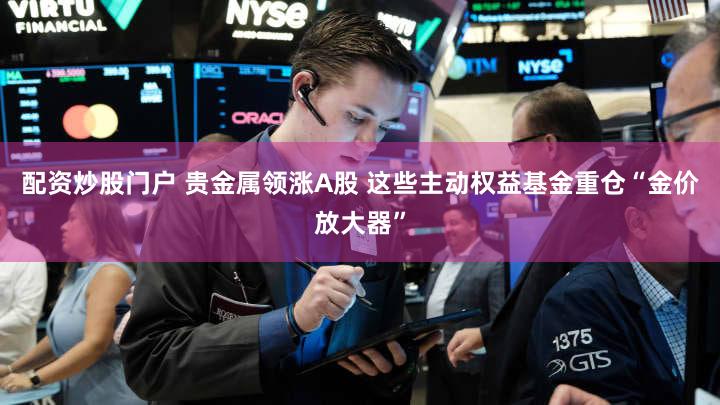 配资炒股门户 贵金属领涨A股 这些主动权益基金重仓“金价放大器”