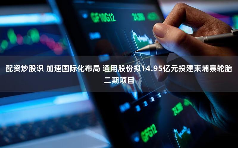 配资炒股识 加速国际化布局 通用股份拟14.95亿元投建柬埔寨轮胎二期项目