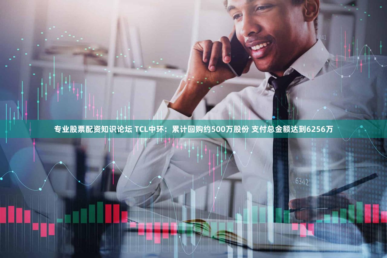 专业股票配资知识论坛 TCL中环：累计回购约500万股份 支付总金额达到6256万